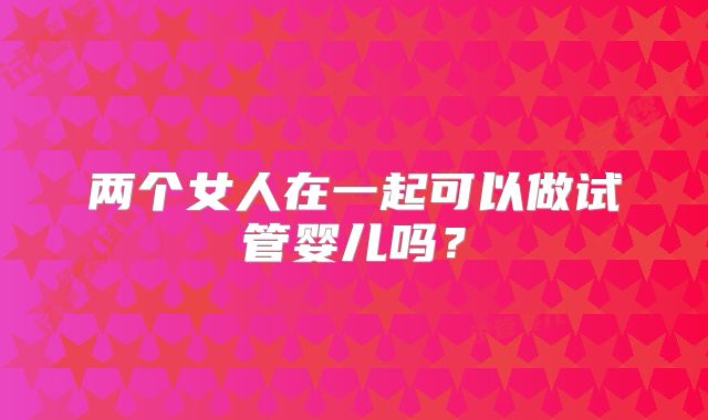 两个女人在一起可以做试管婴儿吗？