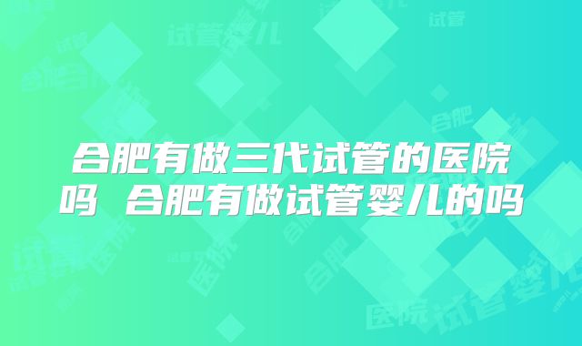 合肥有做三代试管的医院吗 合肥有做试管婴儿的吗