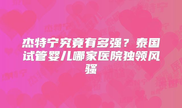 杰特宁究竟有多强？泰国试管婴儿哪家医院独领风骚