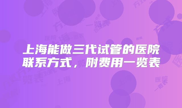 上海能做三代试管的医院联系方式，附费用一览表