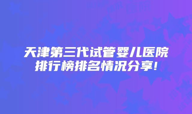 天津第三代试管婴儿医院排行榜排名情况分享!