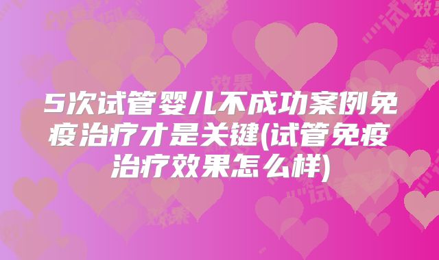 5次试管婴儿不成功案例免疫治疗才是关键(试管免疫治疗效果怎么样)