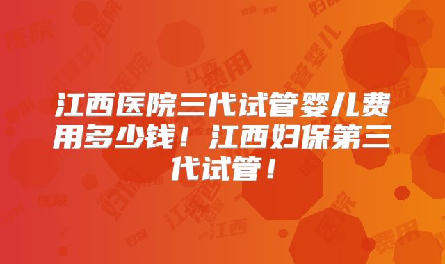 江西医院三代试管婴儿费用多少钱！江西妇保第三代试管！