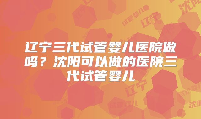 辽宁三代试管婴儿医院做吗？沈阳可以做的医院三代试管婴儿
