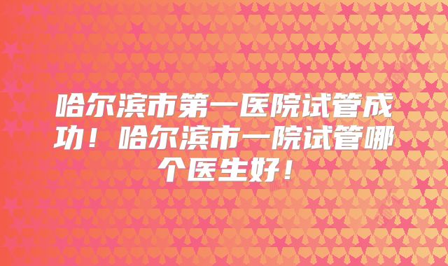 哈尔滨市第一医院试管成功！哈尔滨市一院试管哪个医生好！