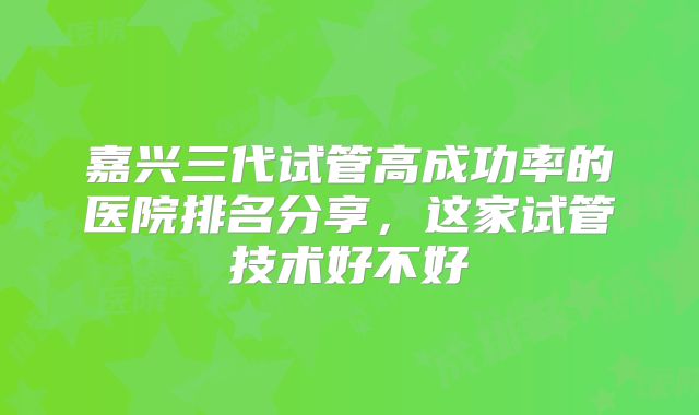 嘉兴三代试管高成功率的医院排名分享，这家试管技术好不好