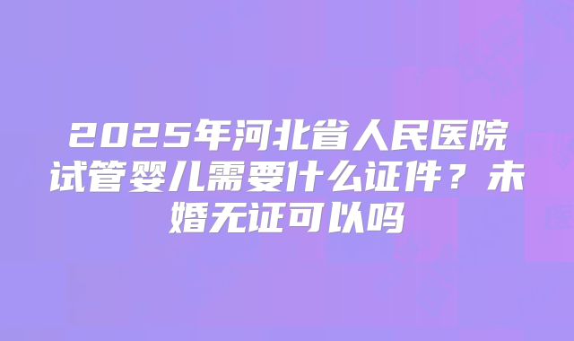 2025年河北省人民医院试管婴儿需要什么证件？未婚无证可以吗