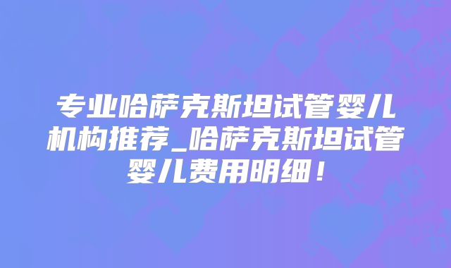 专业哈萨克斯坦试管婴儿机构推荐_哈萨克斯坦试管婴儿费用明细!