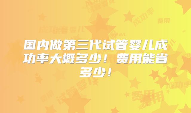 国内做第三代试管婴儿成功率大概多少!费用能省多少!