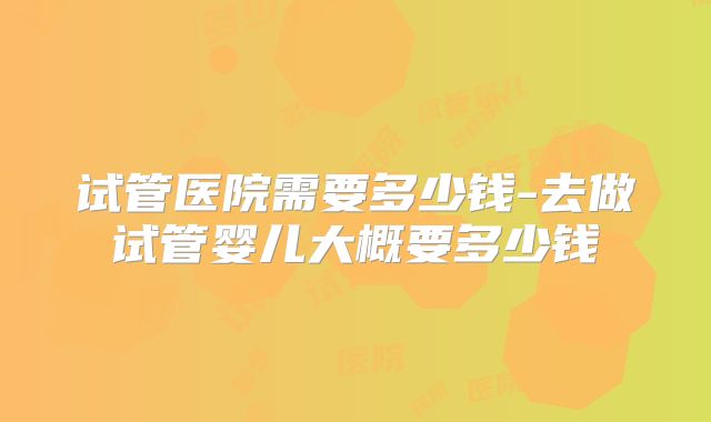 试管医院需要多少钱-去做试管婴儿大概要多少钱