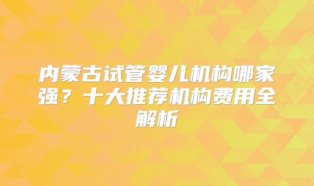 内蒙古试管婴儿机构哪家强？十大推荐机构费用全解析