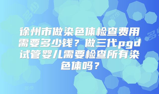 徐州市做染色体检查费用需要多少钱?做三代pgd试管婴儿需要检查所有染色体吗?