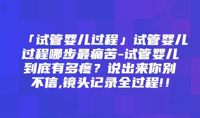 「试管婴儿过程」试管婴儿过程哪步最痛苦-试管婴儿到底有多疼？说出来你别不信,镜头记录全过程!！