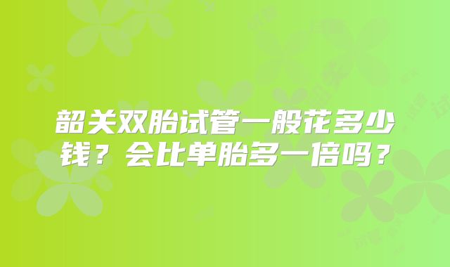 韶关双胎试管一般花多少钱？会比单胎多一倍吗？