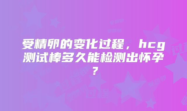 受精卵的变化过程，hcg测试棒多久能检测出怀孕？