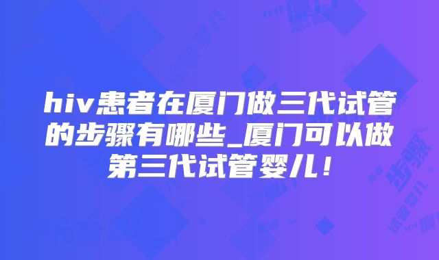 hiv患者在厦门做三代试管的步骤有哪些_厦门可以做第三代试管婴儿!