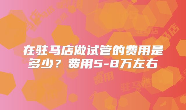 在驻马店做试管的费用是多少?费用5-8万左右