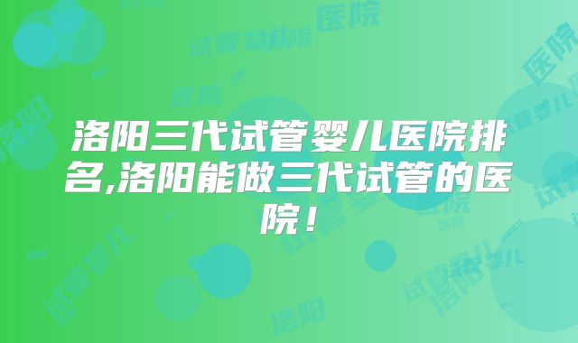 洛阳三代试管婴儿医院排名,洛阳能做三代试管的医院!