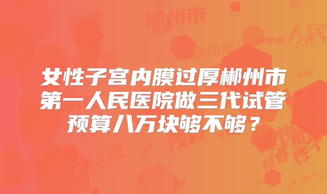 女性子宫内膜过厚郴州市第一人民医院做三代试管预算八万块够不够?