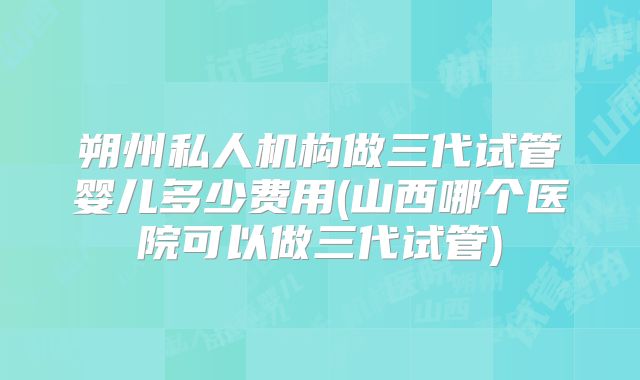 朔州私人机构做三代试管婴儿多少费用(山西哪个医院可以做三代试管)