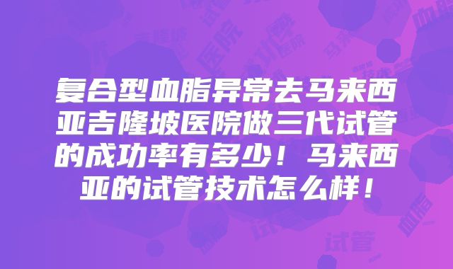 复合型血脂异常去马来西亚吉隆坡医院做三代试管的成功率有多少!马来西亚的试管技术怎么样!