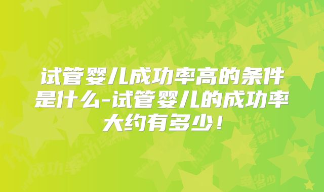 试管婴儿成功率高的条件是什么-试管婴儿的成功率大约有多少！