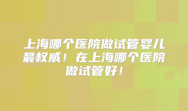 上海哪个医院做试管婴儿最权威！在上海哪个医院做试管好！