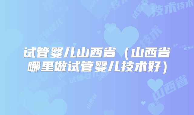 试管婴儿山西省（山西省哪里做试管婴儿技术好）