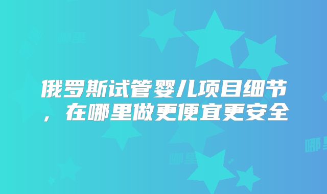 俄罗斯试管婴儿项目细节,在哪里做更便宜更安全