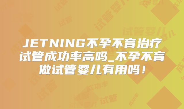 JETNING不孕不育治疗试管成功率高吗_不孕不育做试管婴儿有用吗!