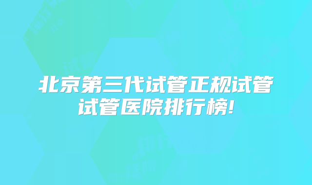 北京第三代试管正规试管试管医院排行榜!