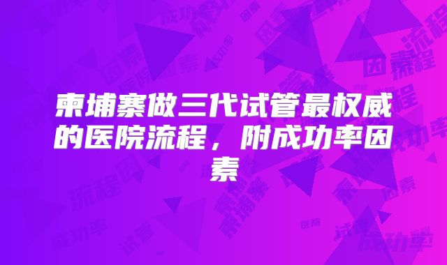 柬埔寨做三代试管最权威的医院流程,附成功率因素