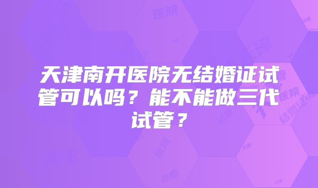 天津南开医院无结婚证试管可以吗?能不能做三代试管?