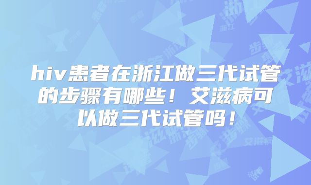 hiv患者在浙江做三代试管的步骤有哪些！艾滋病可以做三代试管吗！