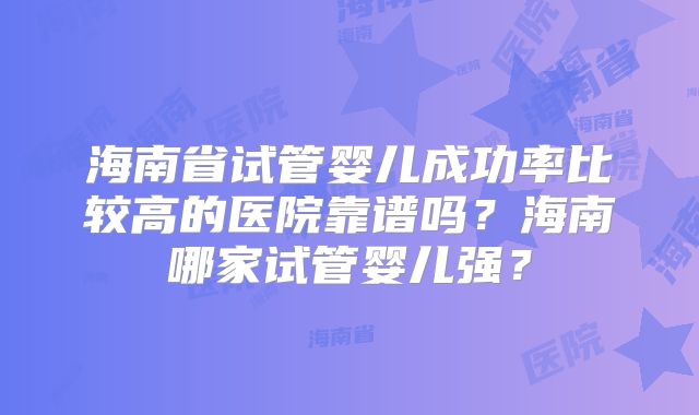 海南省试管婴儿成功率比较高的医院靠谱吗?海南哪家试管婴儿强?