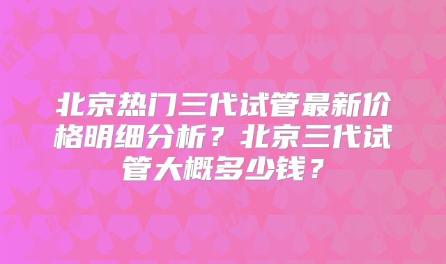 北京热门三代试管最新价格明细分析？北京三代试管大概多少钱？