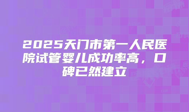 2025天门市第一人民医院试管婴儿成功率高，口碑已然建立