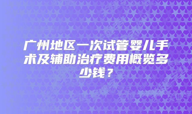 广州地区一次试管婴儿手术及辅助治疗费用概览多少钱?
