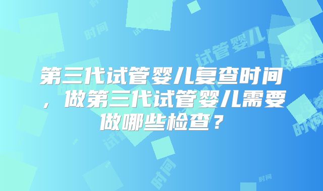 第三代试管婴儿复查时间,做第三代试管婴儿需要做哪些检查?