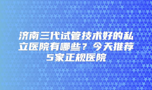 济南三代试管技术好的私立医院有哪些?今天推荐5家正规医院