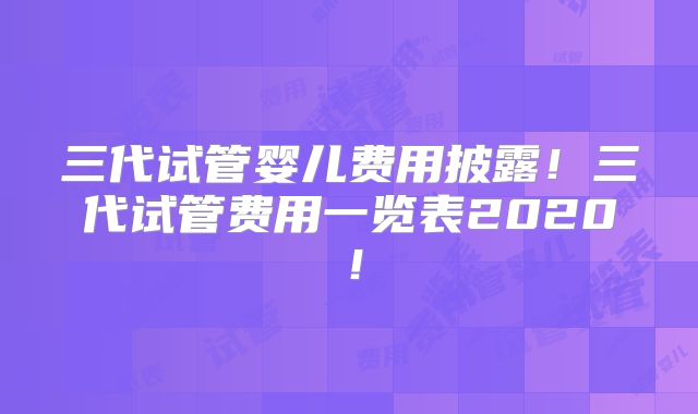 三代试管婴儿费用披露！三代试管费用一览表2020！