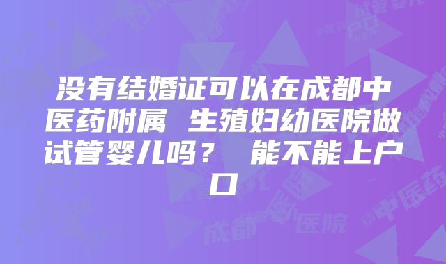 没有结婚证可以在成都中医药附属 生殖妇幼医院做试管婴儿吗？ 能不能上户口