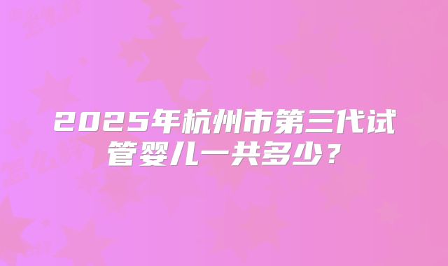 2025年杭州市第三代试管婴儿一共多少？