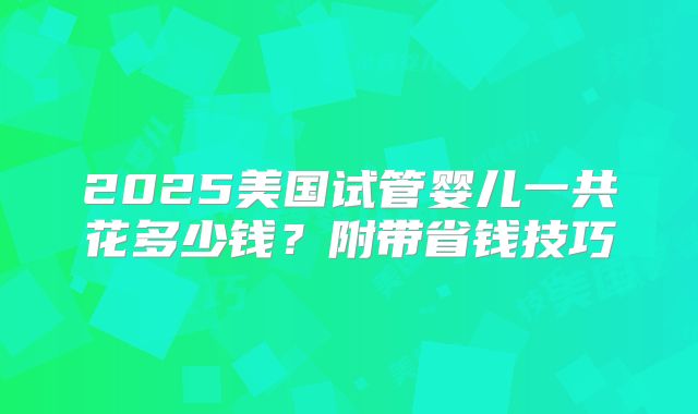 2025美国试管婴儿一共花多少钱？附带省钱技巧