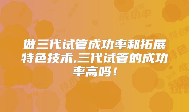 做三代试管成功率和拓展特色技术,三代试管的成功率高吗！