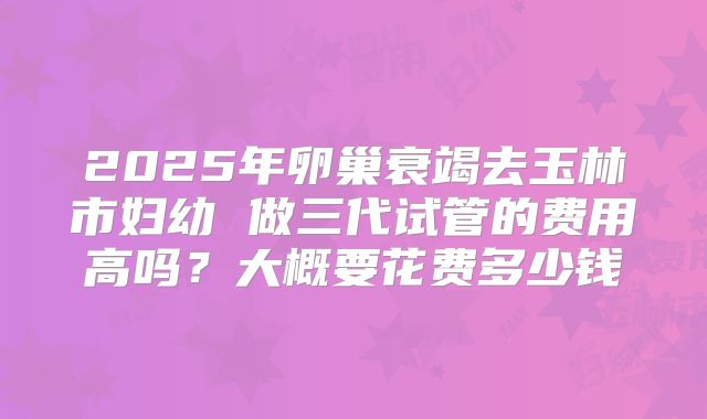 2025年卵巢衰竭去玉林市妇幼 做三代试管的费用高吗?大概要花费多少钱