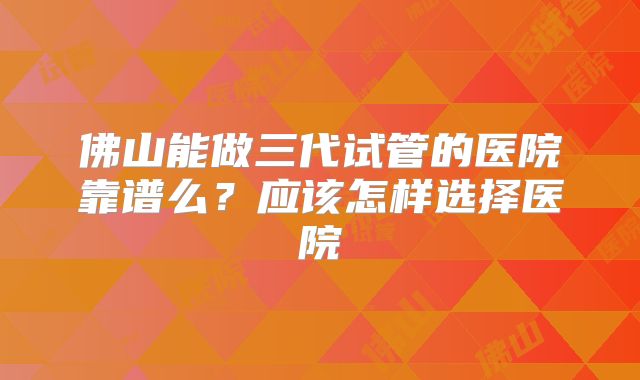 佛山能做三代试管的医院靠谱么？应该怎样选择医院