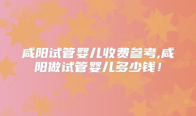 咸阳试管婴儿收费参考,咸阳做试管婴儿多少钱!