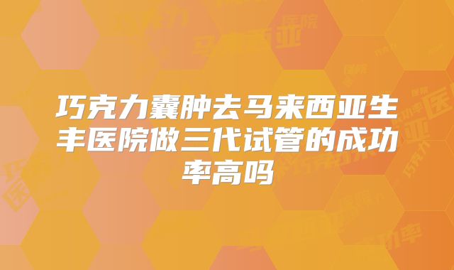 巧克力囊肿去马来西亚生丰医院做三代试管的成功率高吗