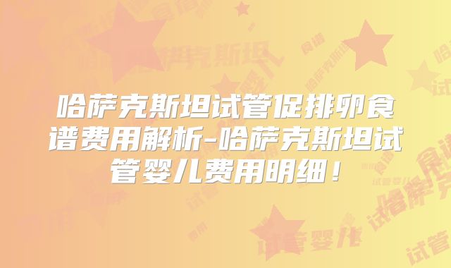 哈萨克斯坦试管促排卵食谱费用解析-哈萨克斯坦试管婴儿费用明细!